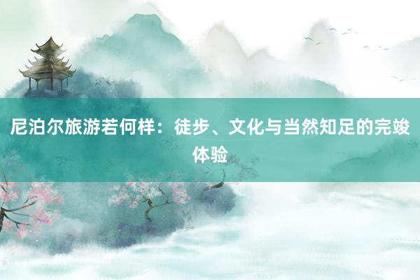 尼泊尔旅游若何样：徒步、文化与当然知足的完竣体验