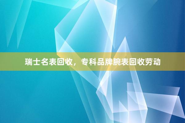 瑞士名表回收，专科品牌腕表回收劳动