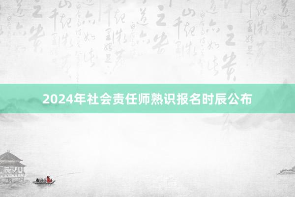 2024年社会责任师熟识报名时辰公布