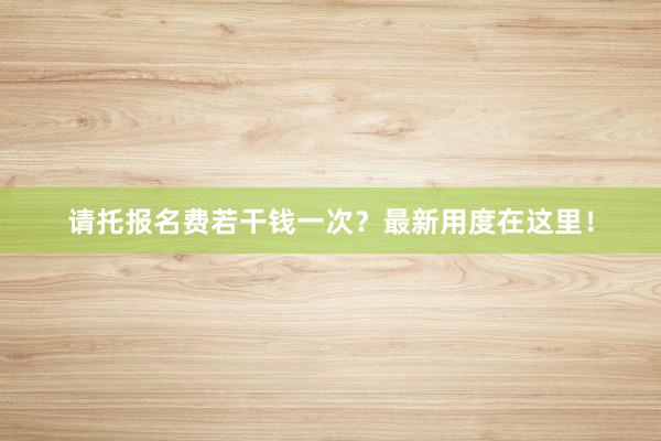 请托报名费若干钱一次？最新用度在这里！