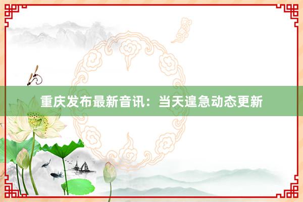 重庆发布最新音讯：当天遑急动态更新