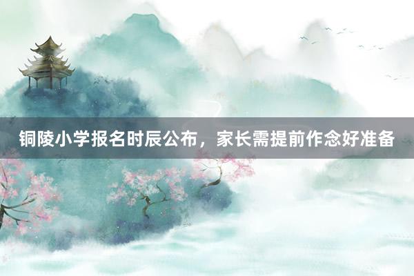 铜陵小学报名时辰公布，家长需提前作念好准备